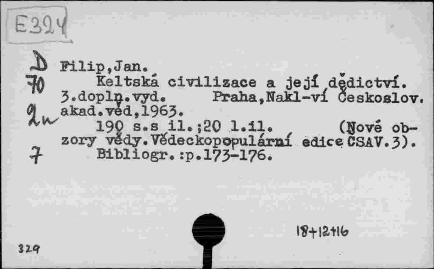 ﻿єз^
JJ Filip,Jan.
^Зл Keltskâ civilizace a dêdictvl.
3«dopln.vyd. Praha,Nakl-vx Ceskoslov.
Й akad.vèd,1963.
190 s.s il.;20 1.11. z Qjové ob-zory vedy.Vedeckopopularni edice CSAV.3).
Biblіogr.:p.173-176.

2iq